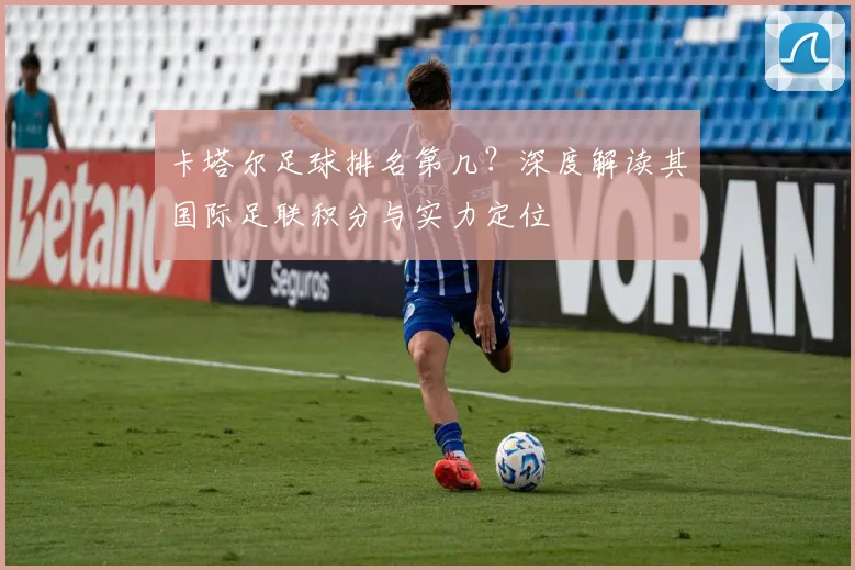 卡塔尔足球排名第几？深度解读其国际足联积分与实力定位