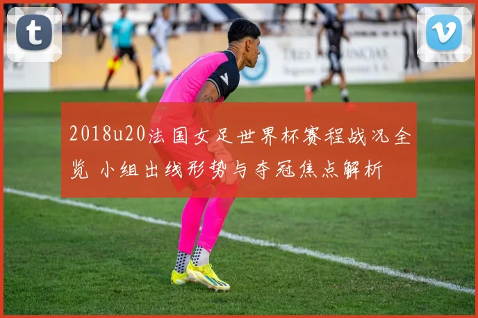 2018u20法国女足世界杯赛程战况全览 小组出线形势与夺冠焦点解析