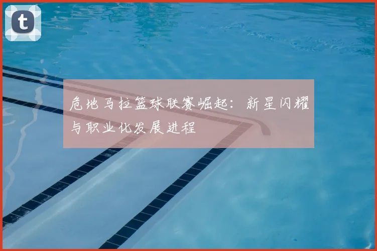 危地马拉篮球联赛崛起：新星闪耀与职业化发展进程