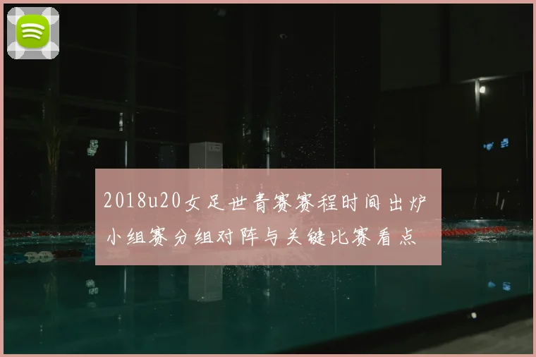 2018u20女足世青赛赛程时间出炉 小组赛分组对阵与关键比赛看点