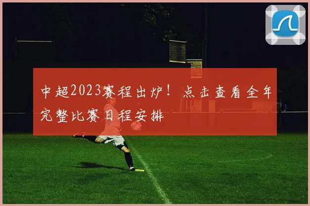 中超2023赛程出炉！点击查看全年完整比赛日程安排