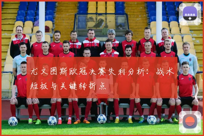 尤文图斯欧冠决赛失利分析：战术短板与关键转折点