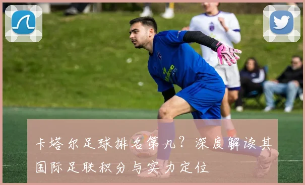 卡塔尔足球排名第几？深度解读其国际足联积分与实力定位