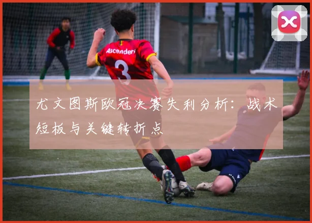 尤文图斯欧冠决赛失利分析：战术短板与关键转折点