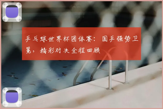 乒乓球世界杯团体赛：国乒强势卫冕，精彩对决全程回顾