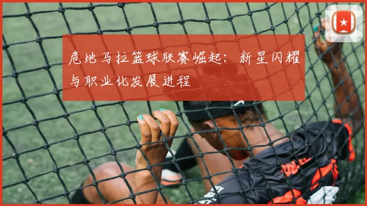 危地马拉篮球联赛崛起：新星闪耀与职业化发展进程
