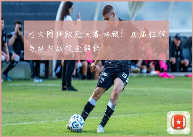 尤文图斯欧冠决赛回顾：历届征程与经典战役全解析