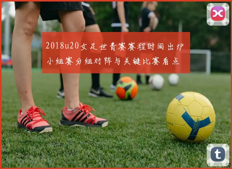 2018u20女足世青赛赛程时间出炉 小组赛分组对阵与关键比赛看点