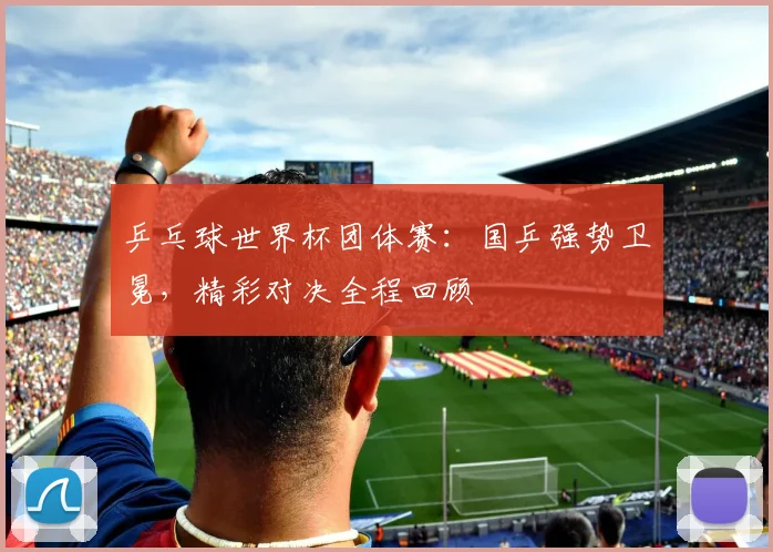 乒乓球世界杯团体赛：国乒强势卫冕，精彩对决全程回顾