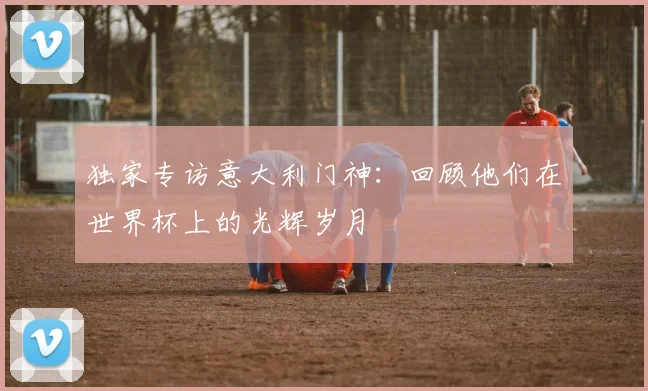独家专访意大利门神：回顾他们在世界杯上的光辉岁月