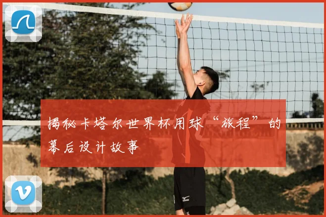 揭秘卡塔尔世界杯用球“旅程”的幕后设计故事