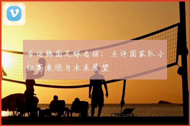 专访韩国足球名宿：点评国家队小组赛表现与未来展望
