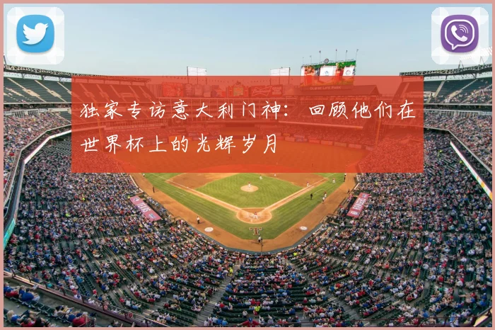 独家专访意大利门神：回顾他们在世界杯上的光辉岁月