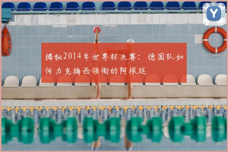 揭秘2014年世界杯决赛：德国队如何力克梅西领衔的阿根廷