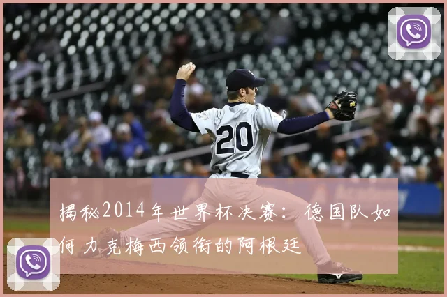 揭秘2014年世界杯决赛：德国队如何力克梅西领衔的阿根廷