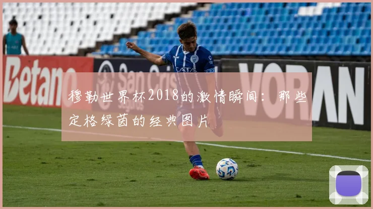 穆勒世界杯2018的激情瞬间：那些定格绿茵的经典图片