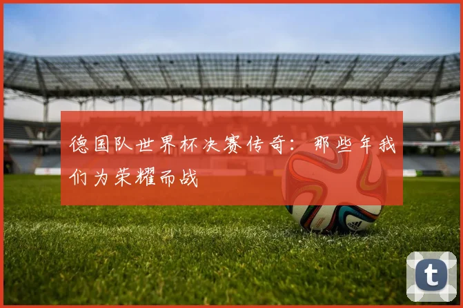德国队世界杯决赛传奇：那些年我们为荣耀而战