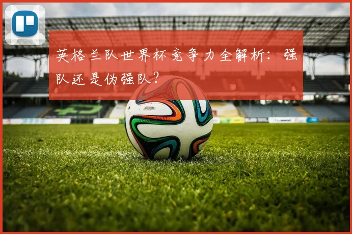 英格兰队世界杯竞争力全解析：强队还是伪强队？