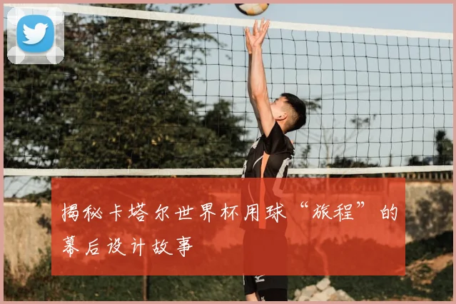 揭秘卡塔尔世界杯用球“旅程”的幕后设计故事