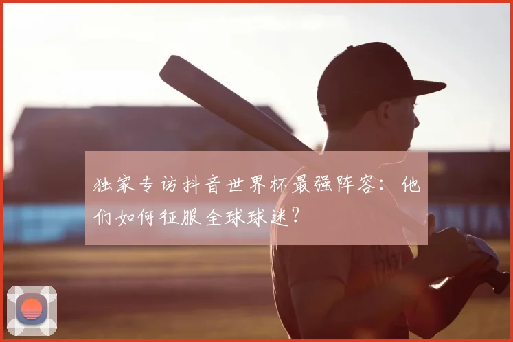 独家专访抖音世界杯最强阵容:他们如何征服全球球迷?