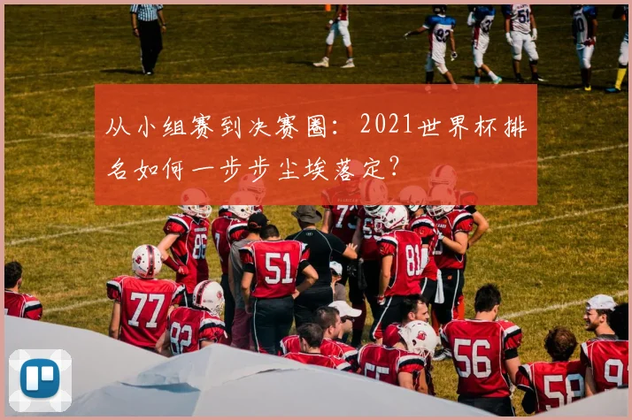 从小组赛到决赛圈：2021世界杯排名如何一步步尘埃落定？