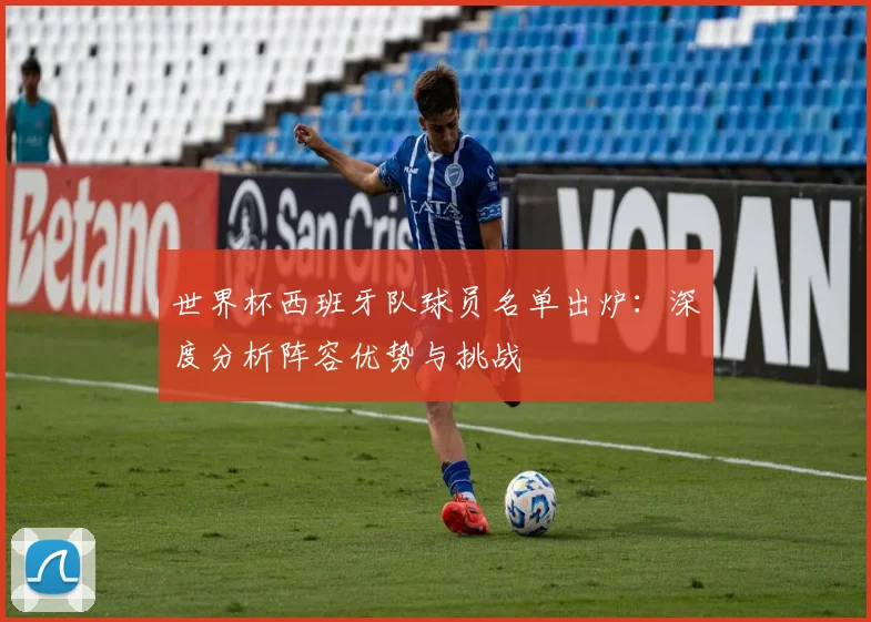 世界杯西班牙队球员名单出炉：深度分析阵容优势与挑战