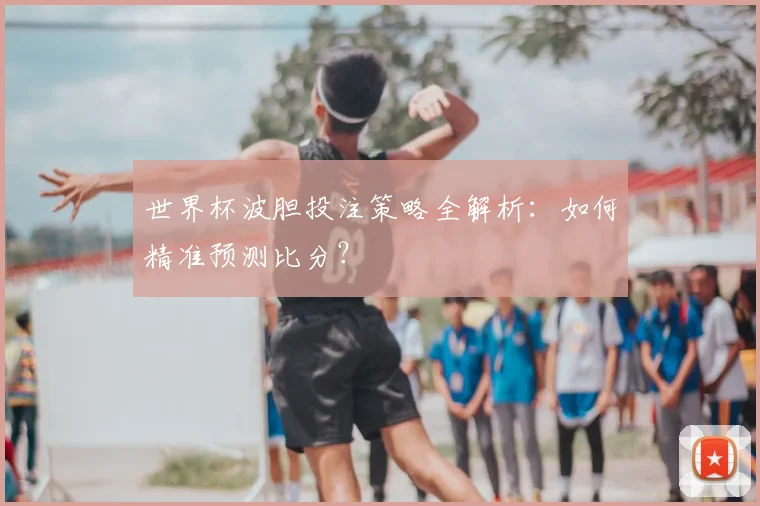 世界杯波胆投注策略全解析：如何精准预测比分？
