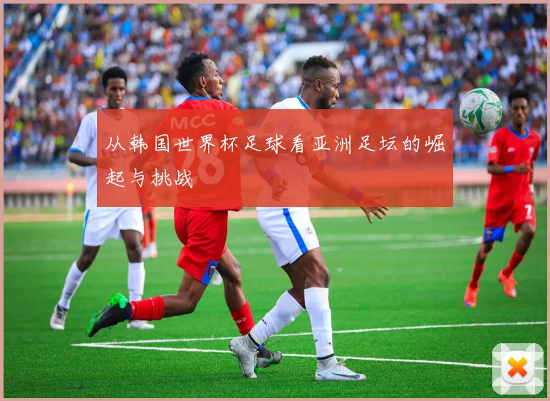 从韩国世界杯足球看亚洲足坛的崛起与挑战