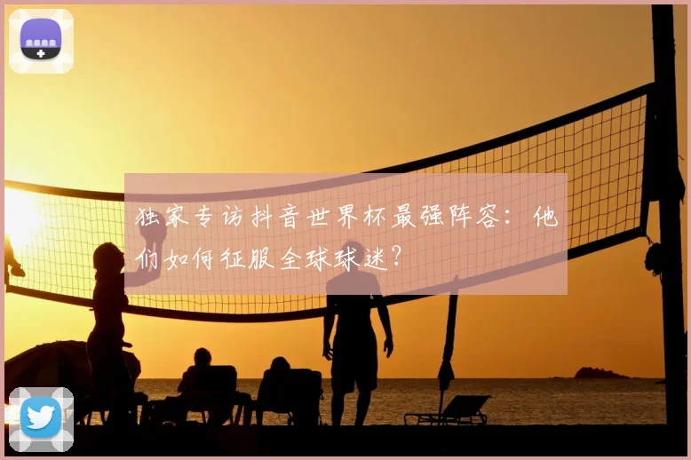 独家专访抖音世界杯最强阵容:他们如何征服全球球迷?