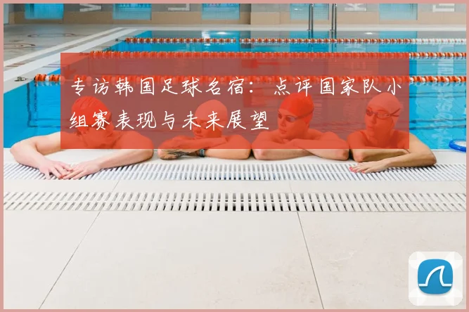 专访韩国足球名宿：点评国家队小组赛表现与未来展望