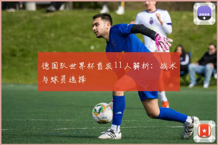 德国队世界杯首发11人解析：战术与球员选择