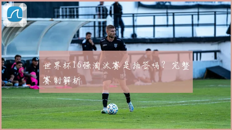 世界杯16强淘汰赛是抽签吗？完整赛制解析